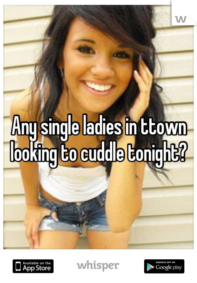 Any single ladies in ttown looking to cuddle tonight?
