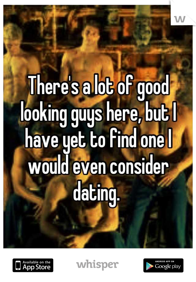 There's a lot of good looking guys here, but I have yet to find one I would even consider dating. 