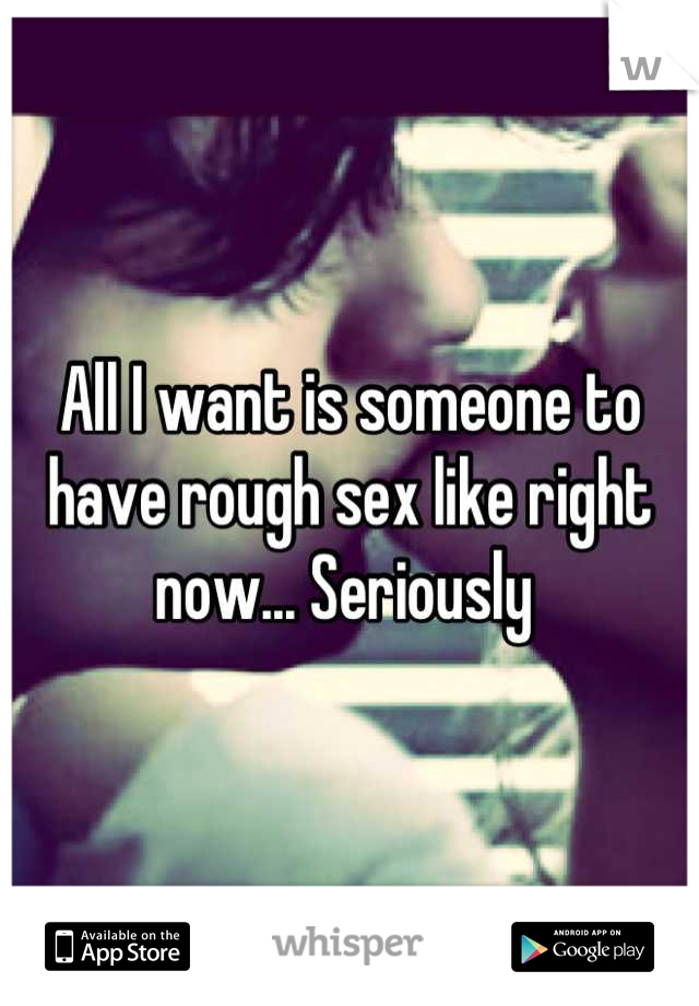 All I want is someone to have rough sex like right now... Seriously 