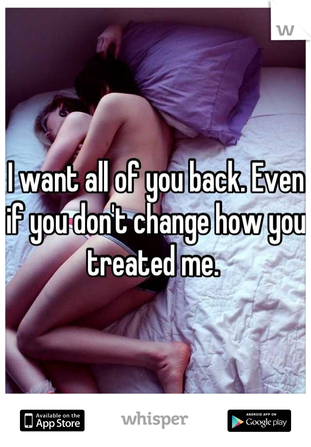 I want all of you back. Even if you don't change how you treated me. 