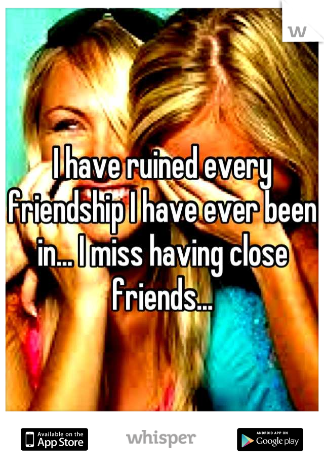 I have ruined every friendship I have ever been in... I miss having close friends...