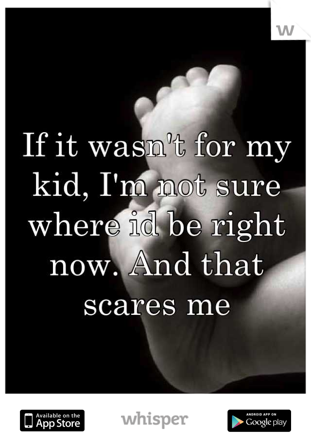 If it wasn't for my kid, I'm not sure where id be right now. And that scares me