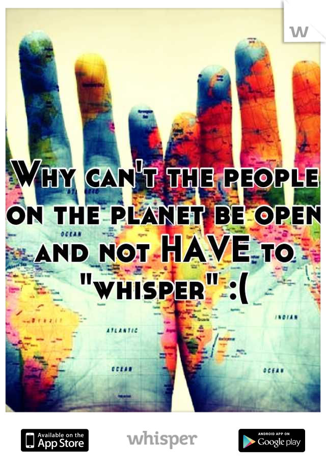 Why can't the people on the planet be open and not HAVE to "whisper" :(