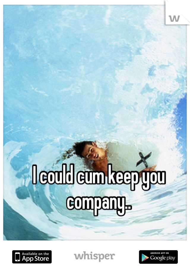 I could cum keep you company..