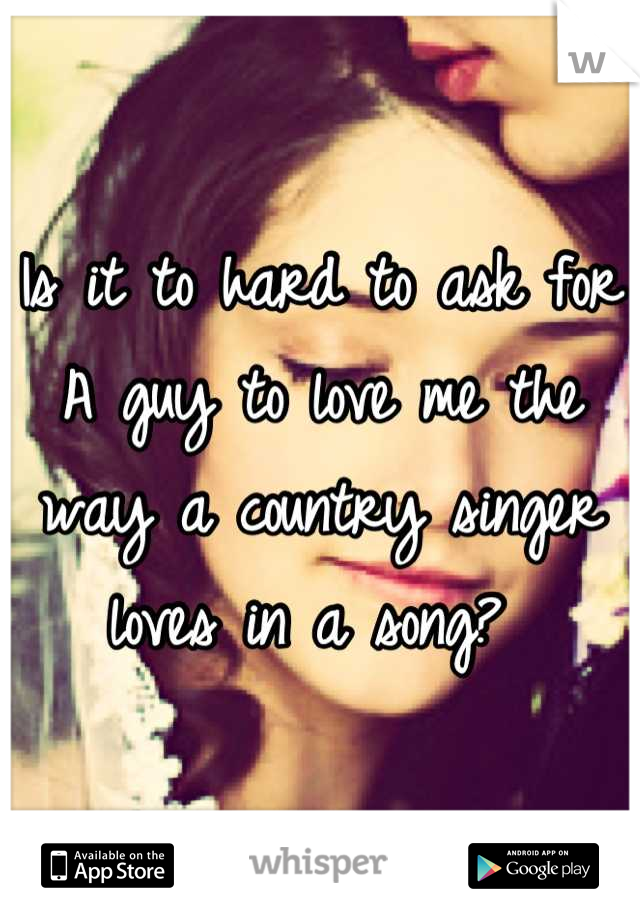 Is it to hard to ask for A guy to love me the way a country singer loves in a song? 