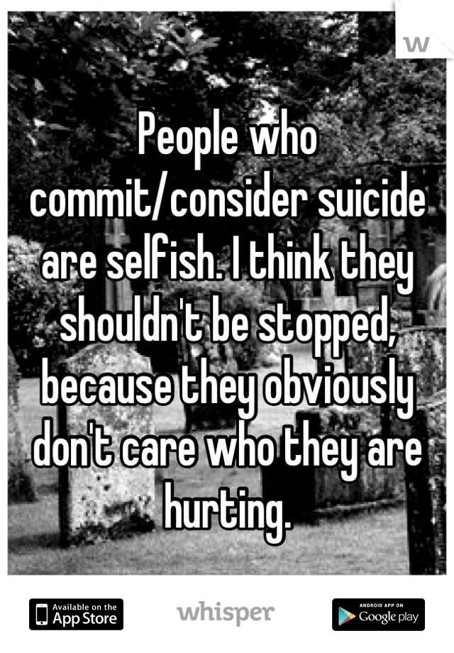People who commit/consider suicide are selfish. I think they shouldn't be stopped, because they obviously don't care who they are hurting.