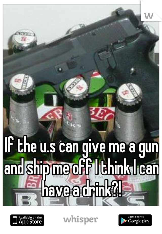 If the u.s can give me a gun and ship me off I think I can have a drink?!