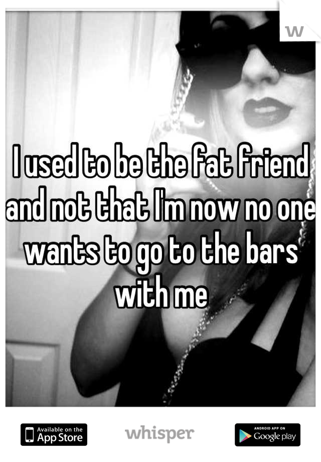 I used to be the fat friend and not that I'm now no one wants to go to the bars with me