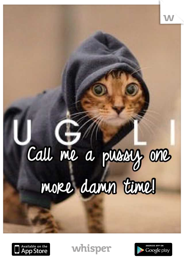 Call me a pussy one more damn time!