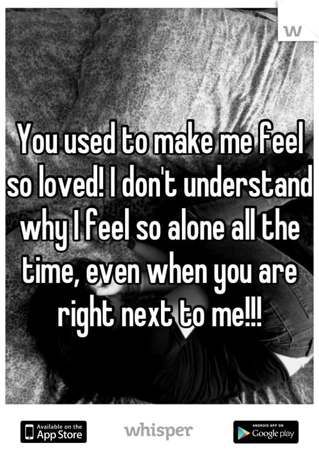 You used to make me feel so loved! I don't understand why I feel so alone all the time, even when you are right next to me!!!