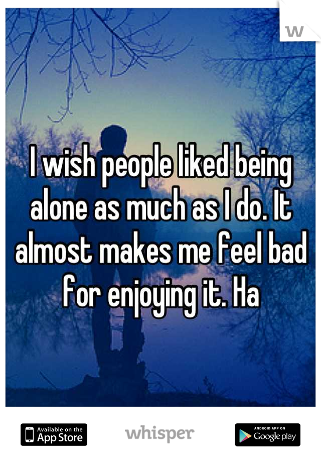I wish people liked being alone as much as I do. It almost makes me feel bad for enjoying it. Ha