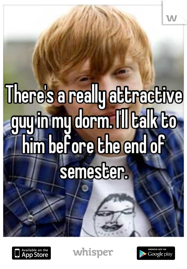 There's a really attractive guy in my dorm. I'll talk to him before the end of semester.