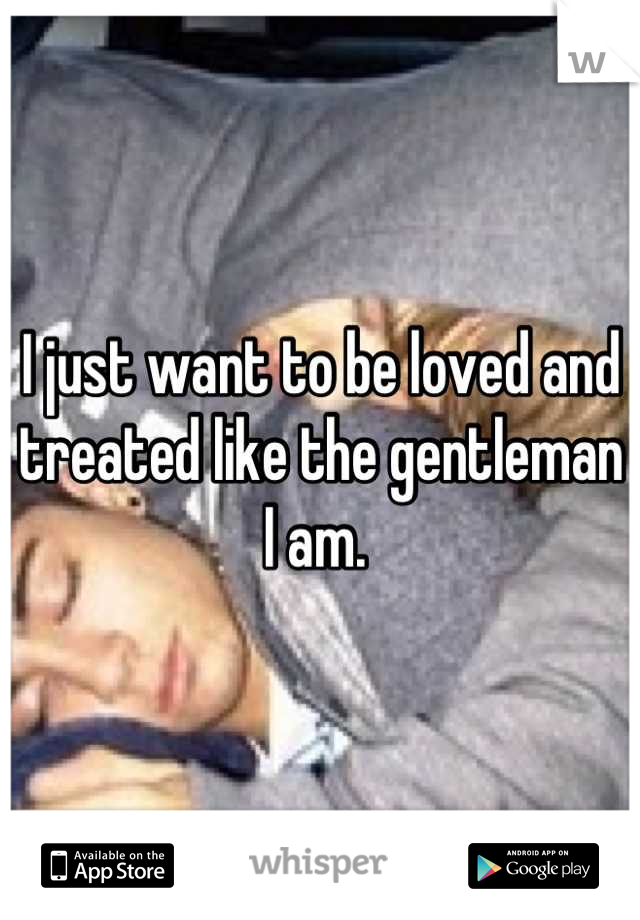 I just want to be loved and treated like the gentleman I am. 
