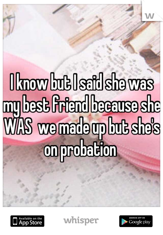 I know but I said she was my best friend because she WAS  we made up but she's on probation 