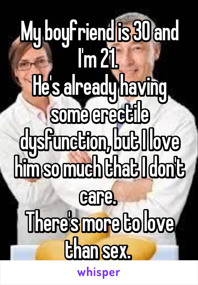 My boyfriend is 30 and I'm 21. 
He's already having some erectile dysfunction, but I love him so much that I don't care. 
There's more to love than sex. 