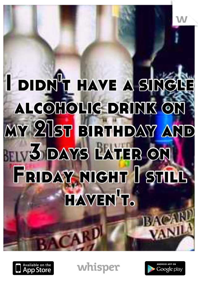 I didn't have a single alcoholic drink on my 21st birthday and 3 days later on Friday night I still haven't.