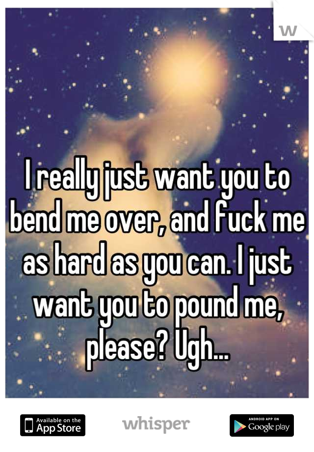 I really just want you to bend me over, and fuck me as hard as you can. I just want you to pound me, please? Ugh...