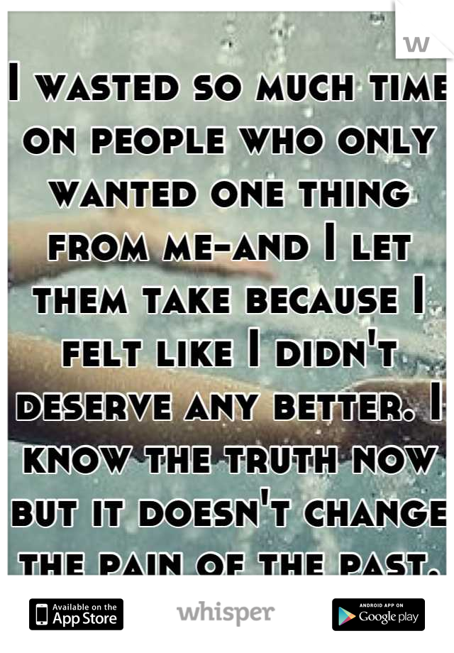 I wasted so much time on people who only wanted one thing from me-and I let them take because I felt like I didn't deserve any better. I know the truth now but it doesn't change the pain of the past.