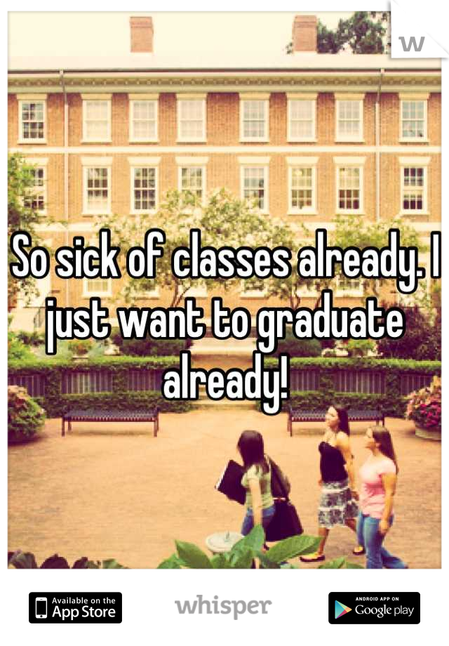 So sick of classes already. I just want to graduate already!