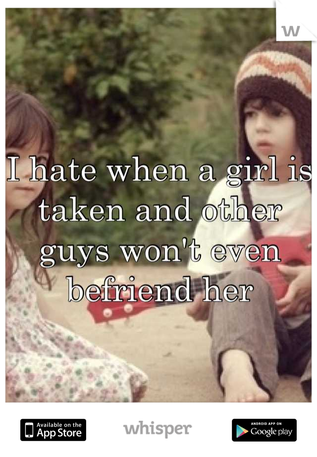 I hate when a girl is taken and other guys won't even befriend her