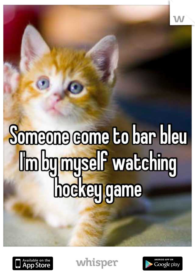 Someone come to bar bleu I'm by myself watching hockey game
