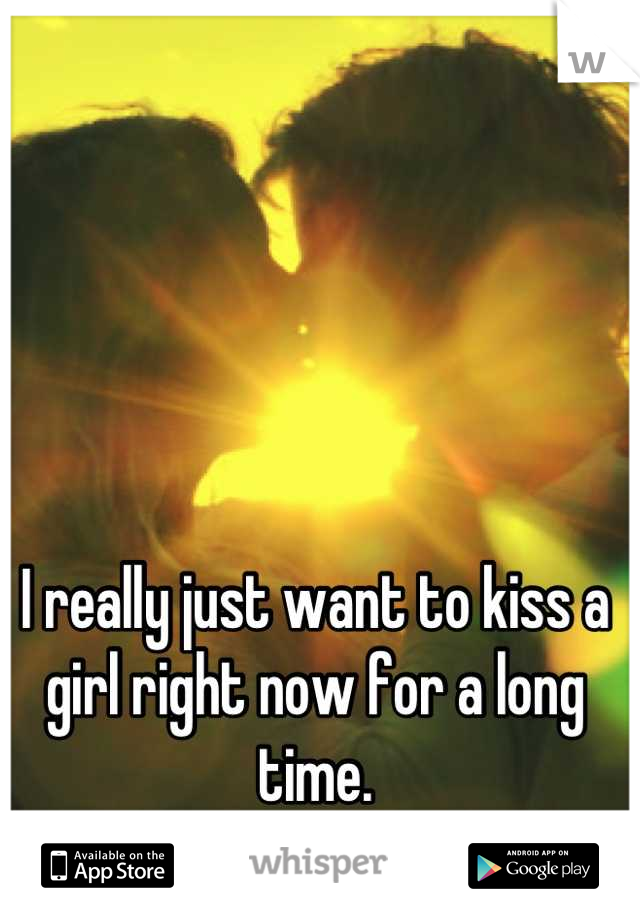 I really just want to kiss a girl right now for a long time.