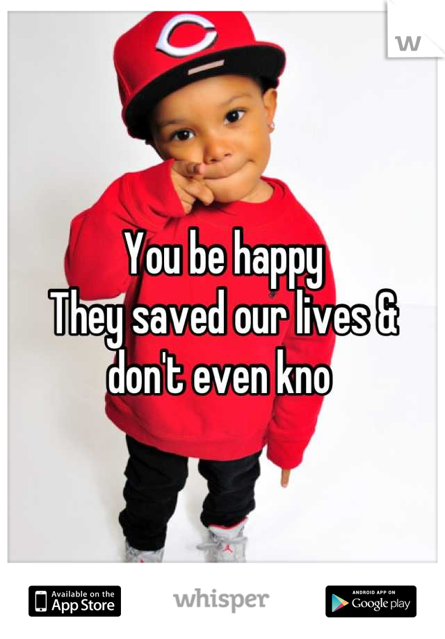 You be happy
They saved our lives & don't even kno 
