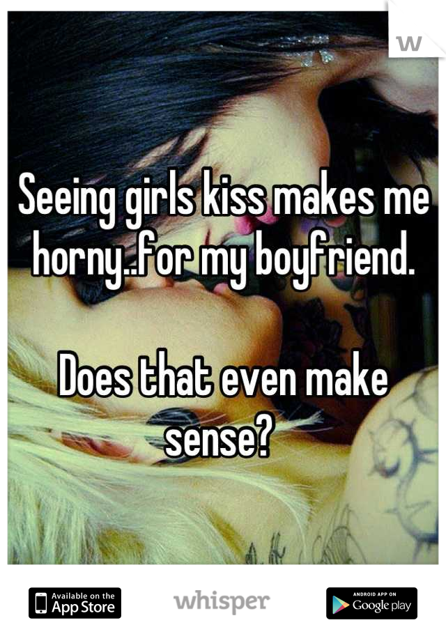 Seeing girls kiss makes me horny..for my boyfriend. 

Does that even make sense? 