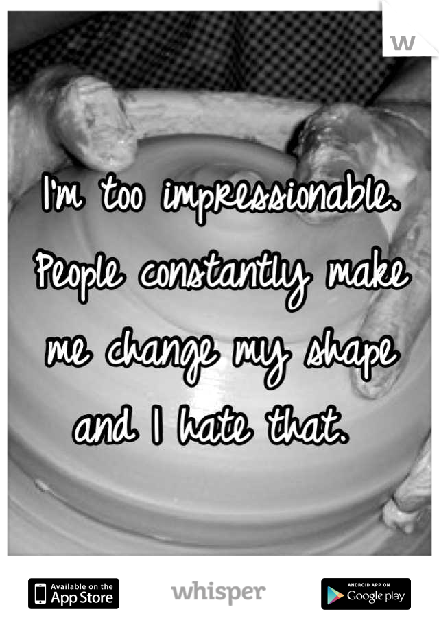 I'm too impressionable. People constantly make me change my shape and I hate that. 