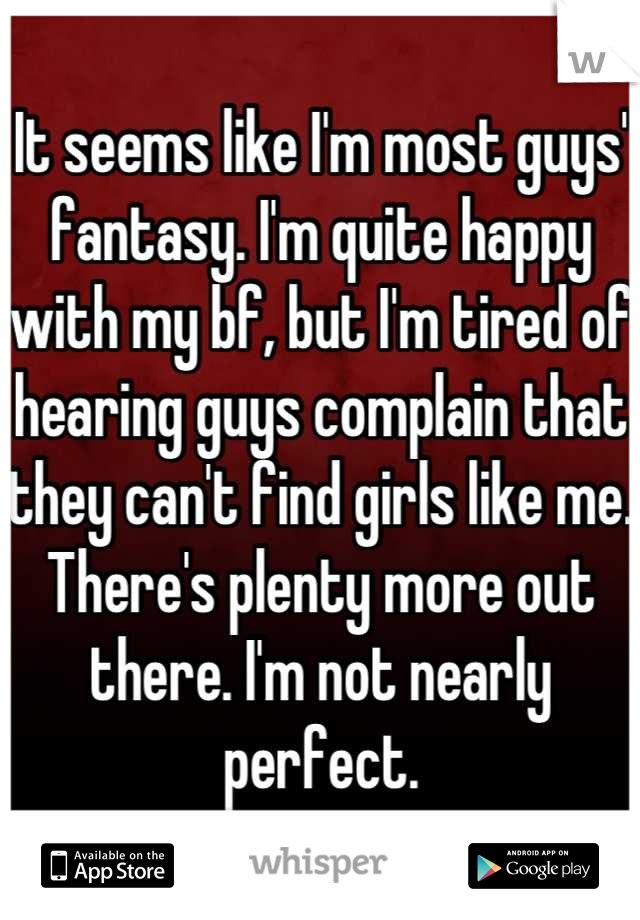 It seems like I'm most guys' fantasy. I'm quite happy with my bf, but I'm tired of hearing guys complain that they can't find girls like me. There's plenty more out there. I'm not nearly perfect.