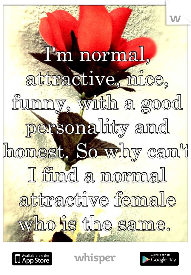 I'm normal, attractive, nice, funny, with a good personality and honest. So why can't I find a normal attractive female who is the same. 