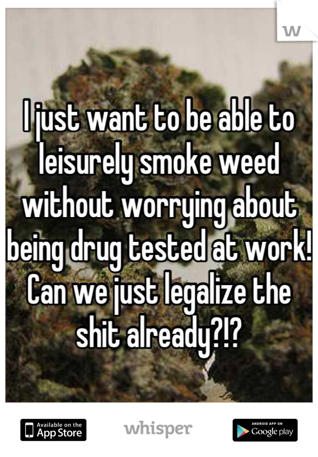 I just want to be able to leisurely smoke weed without worrying about being drug tested at work! Can we just legalize the shit already?!?