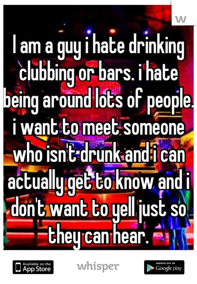 I am a guy i hate drinking clubbing or bars. i hate being around lots of people. i want to meet someone who isn't drunk and i can actually get to know and i don't want to yell just so they can hear.