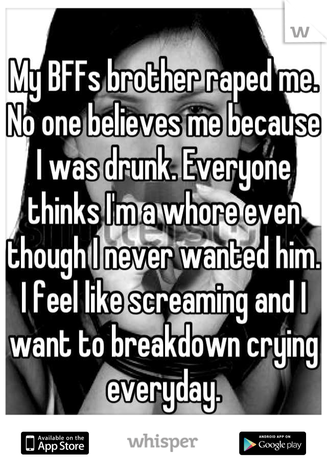 My BFFs brother raped me. No one believes me because I was drunk. Everyone thinks I'm a whore even though I never wanted him. I feel like screaming and I want to breakdown crying everyday.