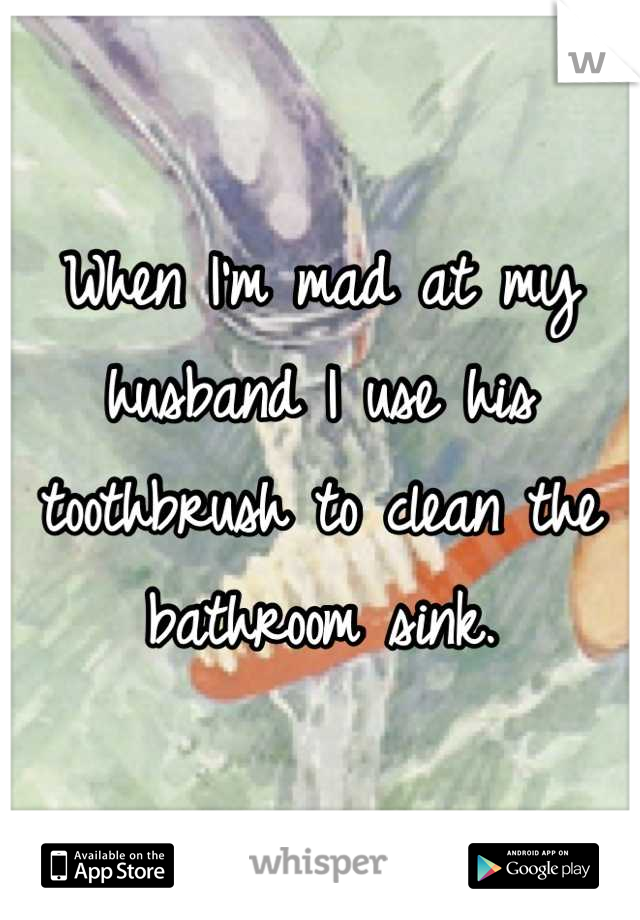 When I'm mad at my husband I use his toothbrush to clean the bathroom sink.