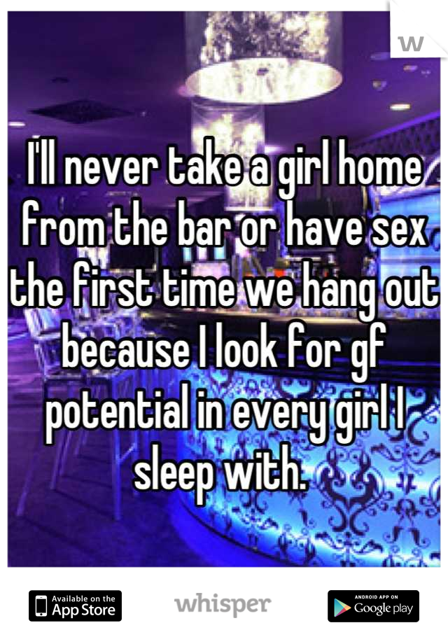 I'll never take a girl home from the bar or have sex the first time we hang out because I look for gf potential in every girl I sleep with. 