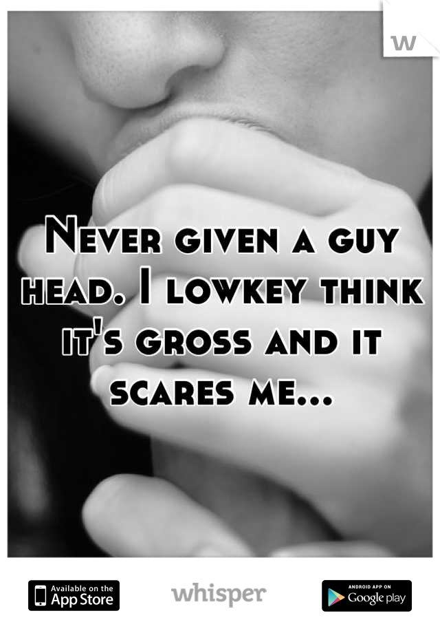 Never given a guy head. I lowkey think it's gross and it scares me...