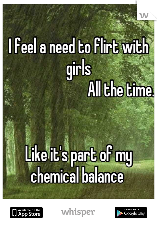 I feel a need to flirt with girls
                            All the time. 


Like it's part of my 
chemical balance 