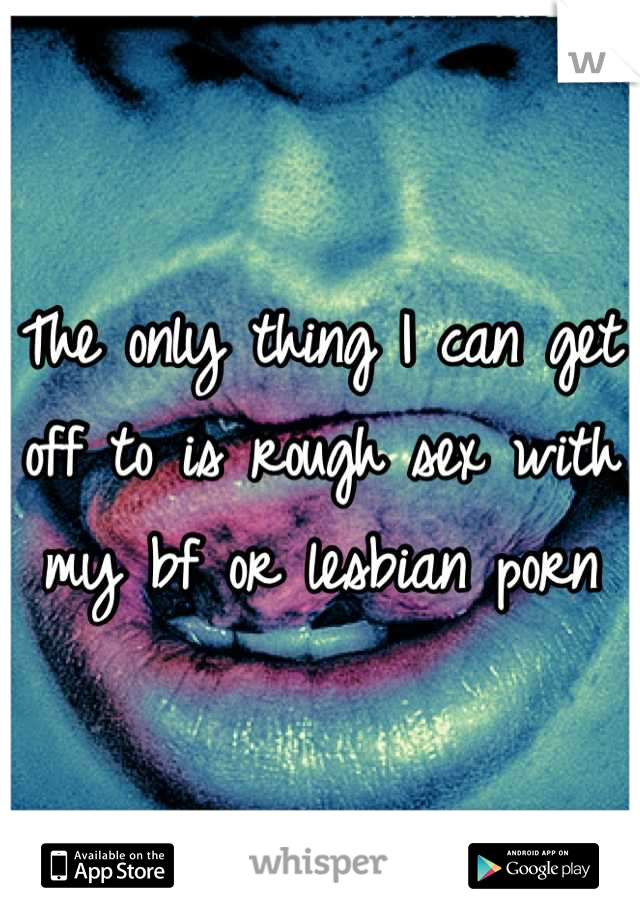 The only thing I can get off to is rough sex with my bf or lesbian porn