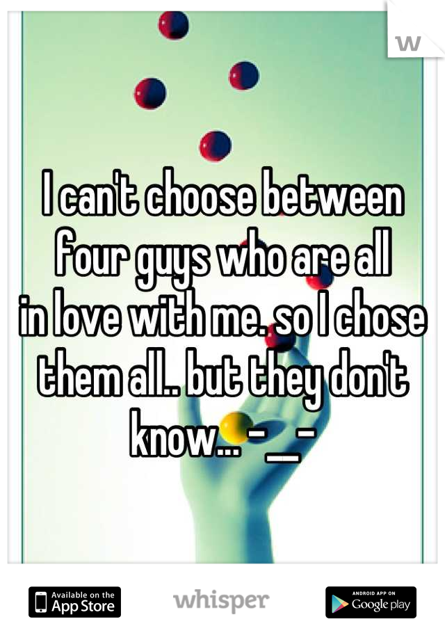 I can't choose between
four guys who are all
in love with me. so I chose
them all.. but they don't 
know... -__-