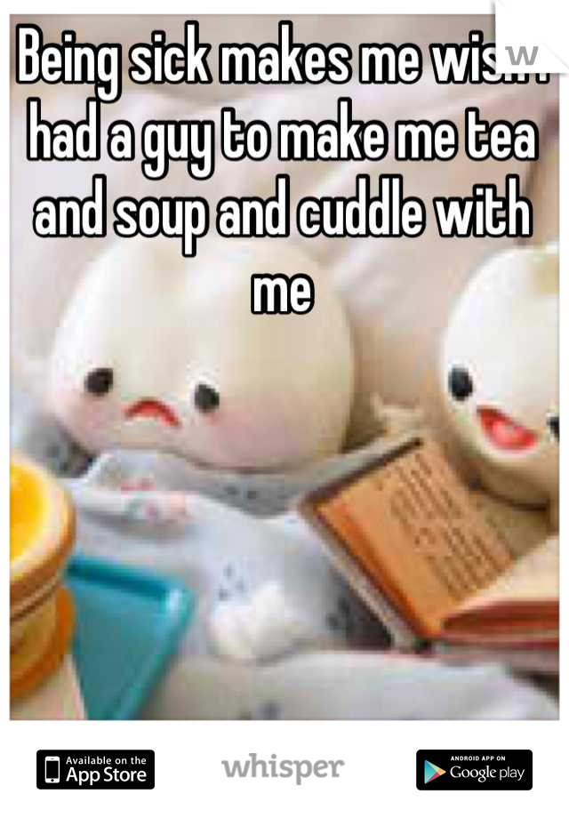 Being sick makes me wish I had a guy to make me tea and soup and cuddle with me