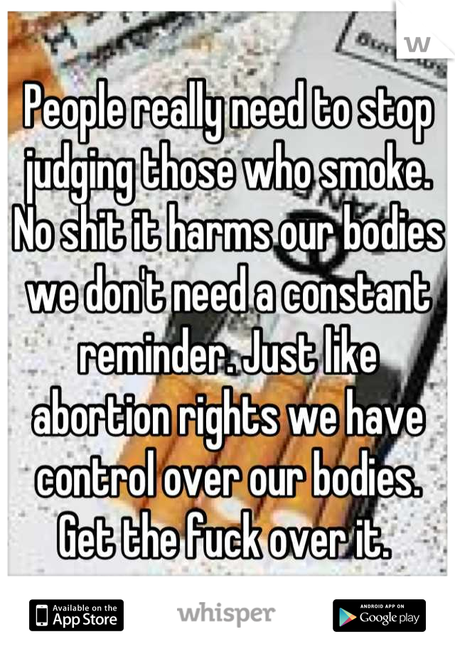 People really need to stop judging those who smoke. No shit it harms our bodies we don't need a constant reminder. Just like abortion rights we have control over our bodies. Get the fuck over it. 