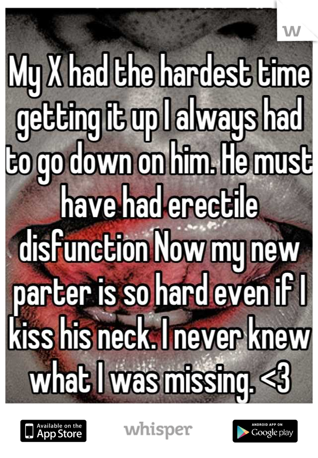 My X had the hardest time getting it up I always had to go down on him. He must have had erectile disfunction Now my new parter is so hard even if I kiss his neck. I never knew what I was missing. <3