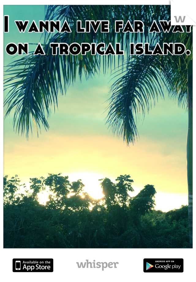 I wanna live far away on a tropical island.