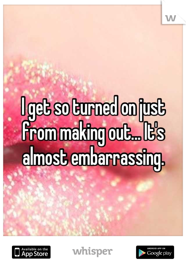 I get so turned on just from making out... It's almost embarrassing.