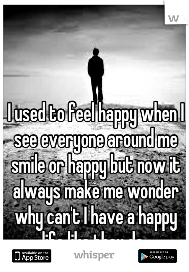 I used to feel happy when I see everyone around me smile or happy but now it always make me wonder why can't I have a happy life like they do. 