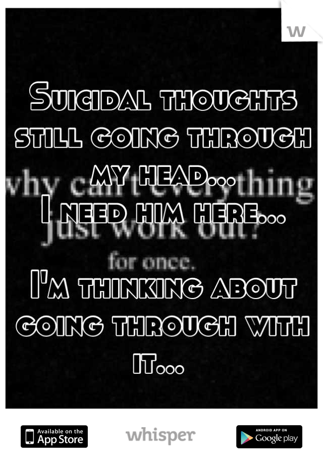 Suicidal thoughts still going through my head... 
I need him here... 

I'm thinking about going through with it... 