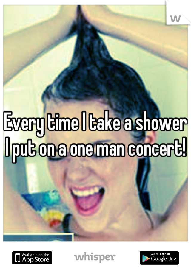 Every time I take a shower I put on a one man concert!