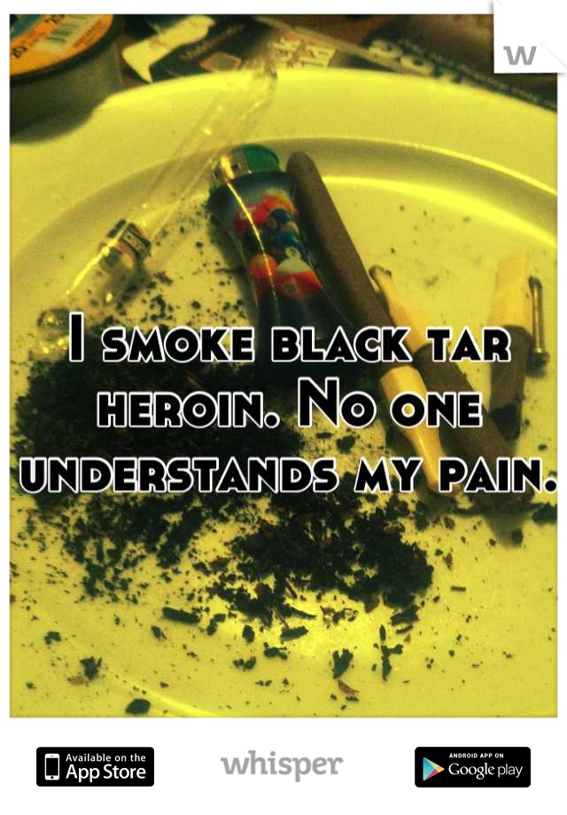 I smoke black tar heroin. No one understands my pain.