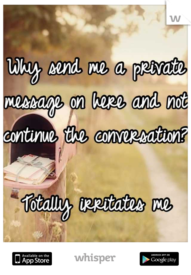 Why send me a private message on here and not continue the conversation?

Totally irritates me